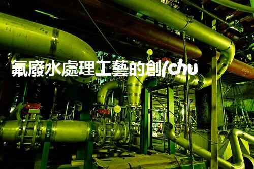 氟廢水處理工藝的創(chuàng)新與突破，你所不明白的秘密！